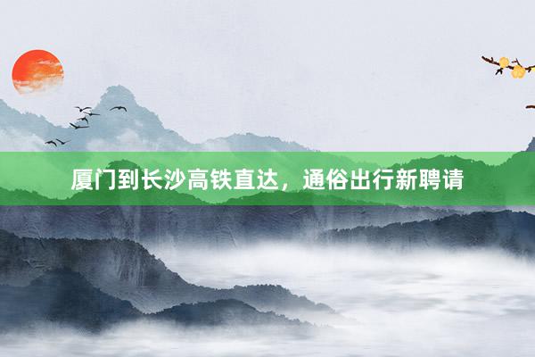 厦门到长沙高铁直达，通俗出行新聘请