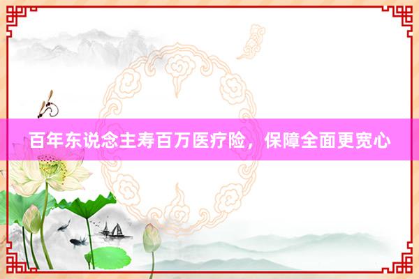 百年东说念主寿百万医疗险，保障全面更宽心